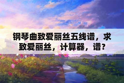 钢琴曲致爱丽丝五线谱，求致爱丽丝，计算器，谱？