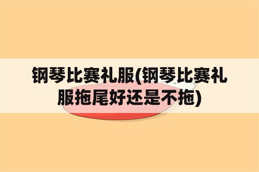 钢琴比赛礼服(钢琴比赛礼服拖尾好还是不拖)