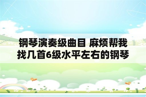 钢琴演奏级曲目 麻烦帮我找几首6级水平左右的钢琴曲（一定要好听的）？