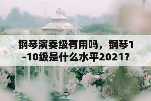 钢琴演奏级有用吗，钢琴1-10级是什么水平2021？