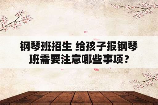 钢琴班招生 给孩子报钢琴班需要注意哪些事项？