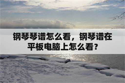 钢琴琴谱怎么看，钢琴谱在平板电脑上怎么看？