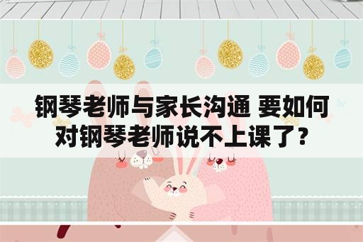 钢琴老师与家长沟通 要如何对钢琴老师说不上课了？