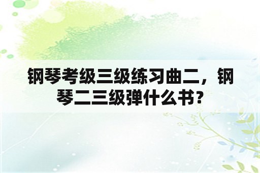 钢琴考级三级练习曲二，钢琴二三级弹什么书？