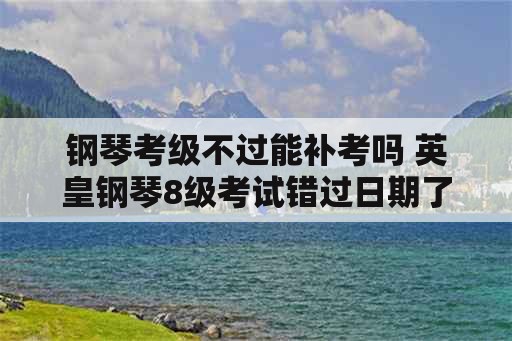 钢琴考级不过能补考吗 英皇钢琴8级考试错过日期了怎么办？