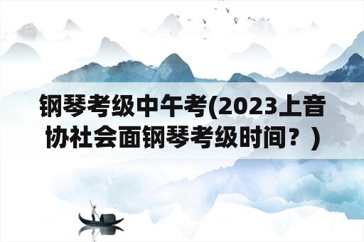 钢琴考级中午考(2023上音协社会面钢琴考级时间？)