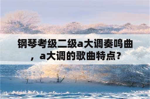 钢琴考级二级a大调奏鸣曲，a大调的歌曲特点？