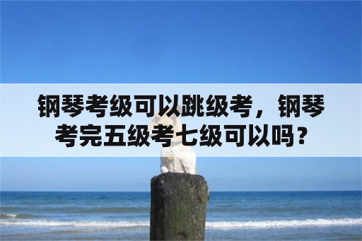 钢琴考级可以跳级考，钢琴考完五级考七级可以吗？