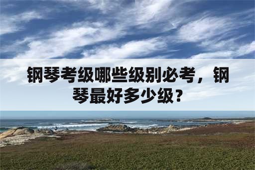 钢琴考级哪些级别必考，钢琴最好多少级？