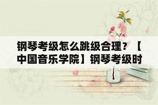 钢琴考级怎么跳级合理？【中国音乐学院】钢琴考级时可跳级吗？