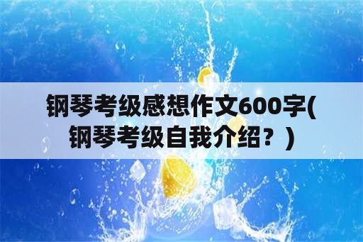 钢琴考级感想作文600字(钢琴考级自我介绍？)