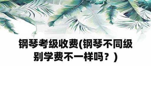 钢琴考级收费(钢琴不同级别学费不一样吗？)