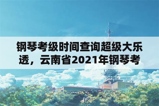 钢琴考级时间查询超级大乐透，云南省2021年钢琴考级时间？