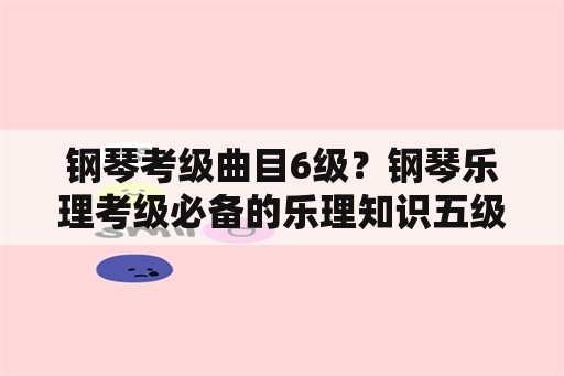 钢琴考级曲目6级？钢琴乐理考级必备的乐理知识五级？