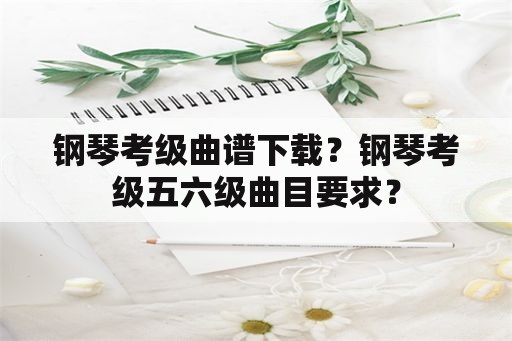 钢琴考级曲谱下载？钢琴考级五六级曲目要求？