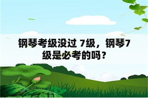 钢琴考级没过 7级，钢琴7级是必考的吗？