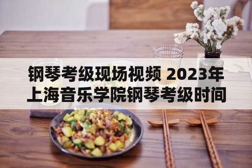 钢琴考级现场视频 2023年上海音乐学院钢琴考级时间？