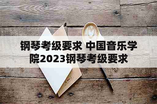 钢琴考级要求 中国音乐学院2023钢琴考级要求