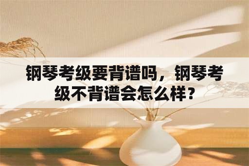 钢琴考级要背谱吗，钢琴考级不背谱会怎么样？