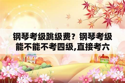 钢琴考级跳级费？钢琴考级能不能不考四级,直接考六级？