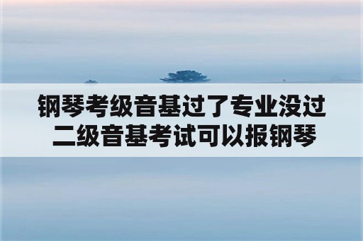 钢琴考级音基过了专业没过 二级音基考试可以报钢琴几级？