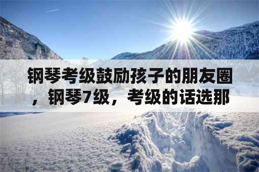 钢琴考级鼓励孩子的朋友圈，钢琴7级，考级的话选那几首曲子好呢？