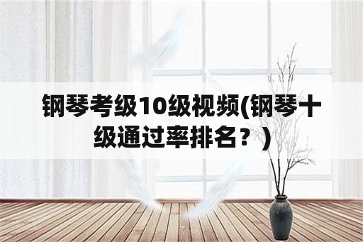 钢琴考级10级视频(钢琴十级通过率排名？)