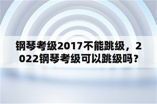 钢琴考级2017不能跳级，2022钢琴考级可以跳级吗？