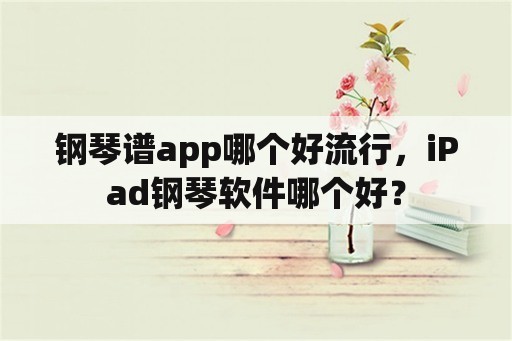 钢琴谱app哪个好流行，iPad钢琴软件哪个好？