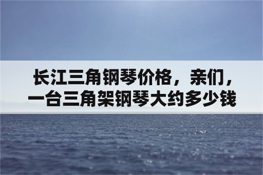 长江三角钢琴价格，亲们，一台三角架钢琴大约多少钱？