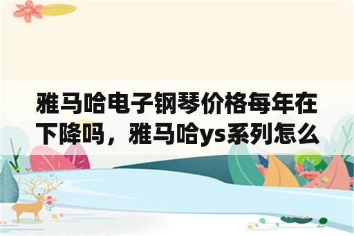 雅马哈电子钢琴价格每年在下降吗，雅马哈ys系列怎么样？