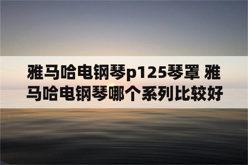 雅马哈电钢琴p125琴罩 雅马哈电钢琴哪个系列比较好？