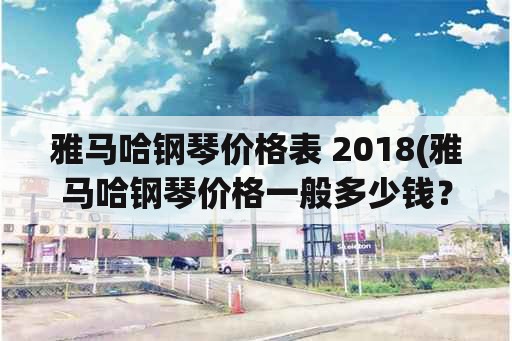 雅马哈钢琴价格表 2018(雅马哈钢琴价格一般多少钱？)