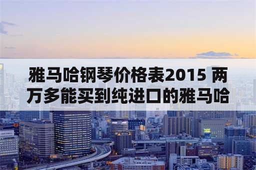 雅马哈钢琴价格表2015 两万多能买到纯进口的雅马哈钢琴吗？