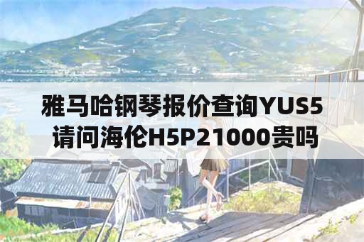 雅马哈钢琴报价查询YUS5 请问海伦H5P21000贵吗？雅马哈yu118要20000在离石艺唐琴行贵吗？