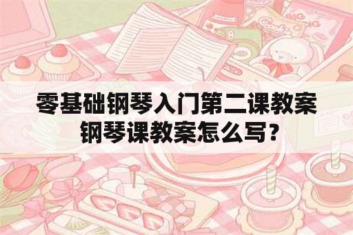 零基础钢琴入门第二课教案 钢琴课教案怎么写？