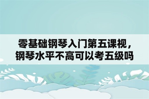 零基础钢琴入门第五课视，钢琴水平不高可以考五级吗？