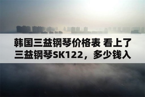 韩国三益钢琴价格表 看上了三益钢琴SK122，多少钱入手合适？