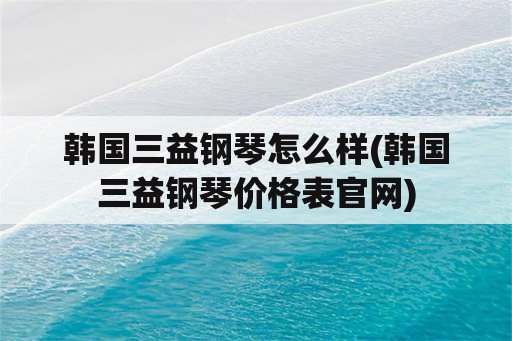 韩国三益钢琴怎么样(韩国三益钢琴价格表官网)