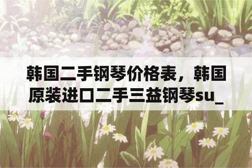 韩国二手钢琴价格表，韩国原装进口二手三益钢琴su_121l多少钱？