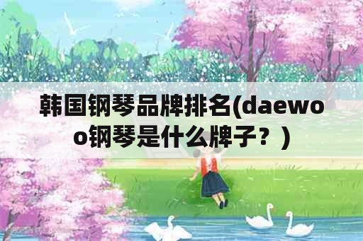 韩国钢琴品牌排名(daewoo钢琴是什么牌子？)