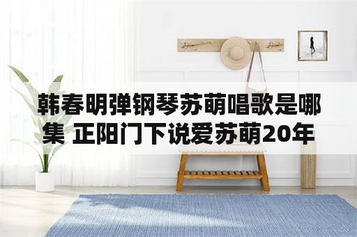 韩春明弹钢琴苏萌唱歌是哪集 正阳门下说爱苏萌20年是哪集？