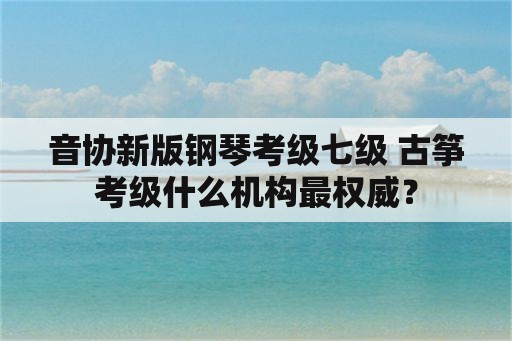 音协新版钢琴考级七级 古筝考级什么机构最权威？