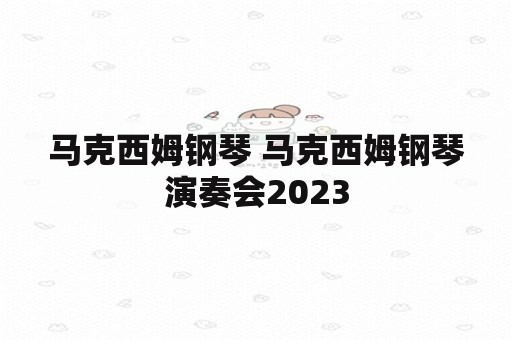 马克西姆钢琴 马克西姆钢琴演奏会2023