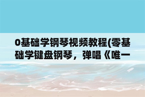 0基础学钢琴视频教程(零基础学键盘钢琴，弹唱《唯一》要多久？)