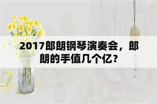 2017郎朗钢琴演奏会，郎朗的手值几个亿？