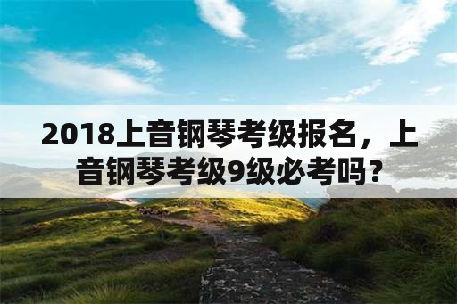 2018上音钢琴考级报名，上音钢琴考级9级必考吗？