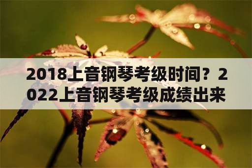 2018上音钢琴考级时间？2022上音钢琴考级成绩出来了吗？