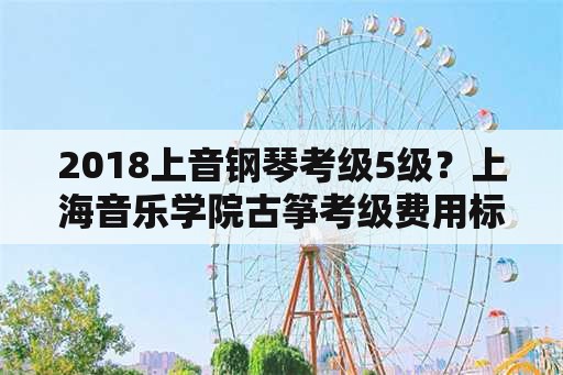 2018上音钢琴考级5级？上海音乐学院古筝考级费用标准？