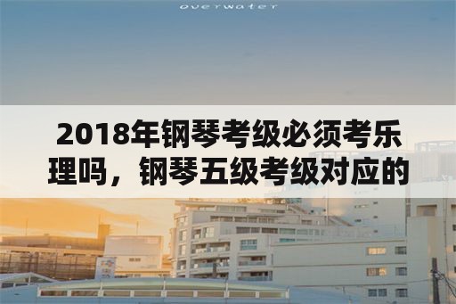 2018年钢琴考级必须考乐理吗，钢琴五级考级对应的乐理？